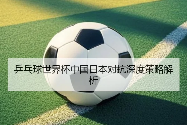乒乓球世界杯中国日本对抗深度策略解析